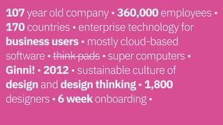 107 year old company • 360,000 employees •
170 countries • enterprise technology for
business users • mostly cloud-based  
software • think pads • super computers •
Ginni! • 2012 • sustainable culture of  
design and design thinking • 1,800  
designers • 6 week onboarding • 
 