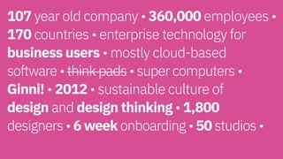 107 year old company • 360,000 employees •
170 countries • enterprise technology for
business users • mostly cloud-based  
software • think pads • super computers •
Ginni! • 2012 • sustainable culture of  
design and design thinking • 1,800  
designers • 6 week onboarding • 50 studios •  
 