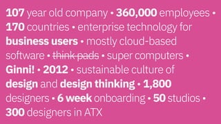 107 year old company • 360,000 employees •
170 countries • enterprise technology for
business users • mostly cloud-based  
software • think pads • super computers •
Ginni! • 2012 • sustainable culture of  
design and design thinking • 1,800  
designers • 6 week onboarding • 50 studios •  
300 designers in ATX
 
