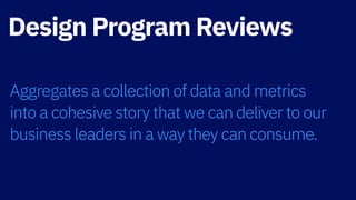 Design Program Reviews
Aggregates a collection of data and metrics  
into a cohesive story that we can deliver to our
business leaders in a way they can consume.
 