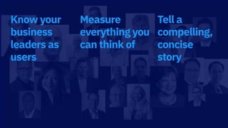 Know your
business
leaders as
users
Measure
everything you
can think of
Tell a
compelling,
concise
story
 
