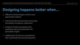 A MANIFESTO FOR BETTER DESIGNING FOR BETTER FUTURES
Designing happens better when…
‣ different activities happen at their most
appropriate cadence
‣ intentional spaces & processes encourage
serendipity, emergence, exploration
‣ a balance of both quantitative and
qualitative data are synthesized into
actionable insights
‣ collaboration & inclusion are balanced
with coordinated focused development
#DesignOps | 43
 