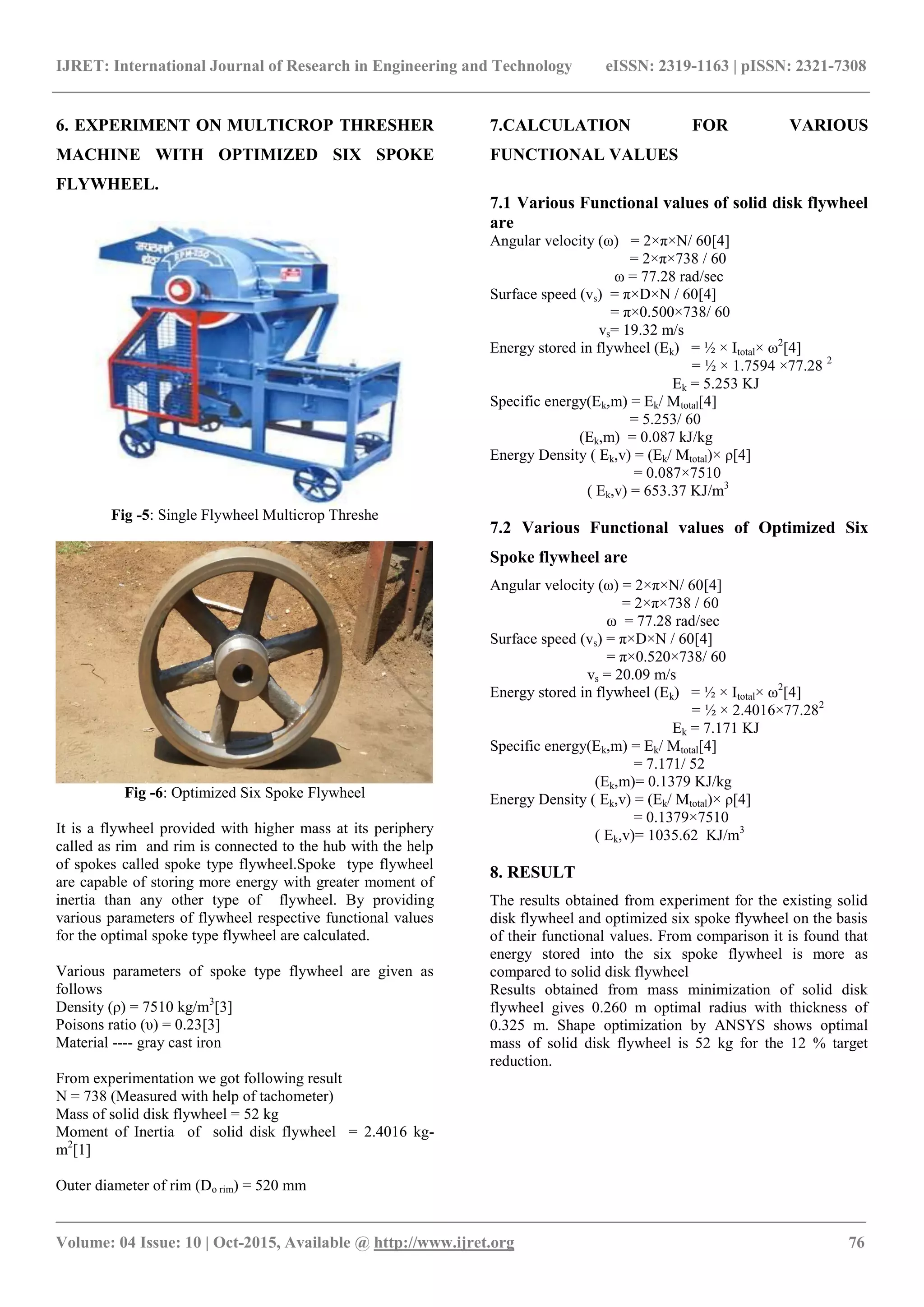 IJRET: International Journal of Research in Engineering and Technology eISSN: 2319-1163 | pISSN: 2321-7308
_______________________________________________________________________________________
Volume: 04 Issue: 10 | Oct-2015, Available @ http://www.ijret.org 76
6. EXPERIMENT ON MULTICROP THRESHER
MACHINE WITH OPTIMIZED SIX SPOKE
FLYWHEEL.
Fig -5: Single Flywheel Multicrop Threshe
Fig -6: Optimized Six Spoke Flywheel
It is a flywheel provided with higher mass at its periphery
called as rim and rim is connected to the hub with the help
of spokes called spoke type flywheel.Spoke type flywheel
are capable of storing more energy with greater moment of
inertia than any other type of flywheel. By providing
various parameters of flywheel respective functional values
for the optimal spoke type flywheel are calculated.
Various parameters of spoke type flywheel are given as
follows
Density (ρ) = 7510 kg/m3
[3]
Poisons ratio (υ) = 0.23[3]
Material ---- gray cast iron
From experimentation we got following result
N = 738 (Measured with help of tachometer)
Mass of solid disk flywheel = 52 kg
Moment of Inertia of solid disk flywheel = 2.4016 kg-
m2
[1]
Outer diameter of rim (Do rim) = 520 mm
7.CALCULATION FOR VARIOUS
FUNCTIONAL VALUES
7.1 Various Functional values of solid disk flywheel
are
Angular velocity (ω) = 2×π×N/ 60[4]
= 2×π×738 / 60
ω = 77.28 rad/sec
Surface speed (vs) = π×D×N / 60[4]
= π×0.500×738/ 60
vs= 19.32 m/s
Energy stored in flywheel (Ek) = ½ × Itotal× ω2
[4]
= ½ × 1.7594 ×77.28 2
Ek = 5.253 KJ
Specific energy(Ek,m) = Ek/ Mtotal[4]
= 5.253/ 60
(Ek,m) = 0.087 kJ/kg
Energy Density ( Ek,v) = (Ek/ Mtotal)× ρ[4]
= 0.087×7510
( Ek,v) = 653.37 KJ/m3
7.2 Various Functional values of Optimized Six
Spoke flywheel are
Angular velocity (ω) = 2×π×N/ 60[4]
= 2×π×738 / 60
ω = 77.28 rad/sec
Surface speed (vs) = π×D×N / 60[4]
= π×0.520×738/ 60
vs = 20.09 m/s
Energy stored in flywheel (Ek) = ½ × Itotal× ω2
[4]
= ½ × 2.4016×77.282
Ek = 7.171 KJ
Specific energy(Ek,m) = Ek/ Mtotal[4]
= 7.171/ 52
(Ek,m)= 0.1379 KJ/kg
Energy Density ( Ek,v) = (Ek/ Mtotal)× ρ[4]
= 0.1379×7510
( Ek,v)= 1035.62 KJ/m3
8. RESULT
The results obtained from experiment for the existing solid
disk flywheel and optimized six spoke flywheel on the basis
of their functional values. From comparison it is found that
energy stored into the six spoke flywheel is more as
compared to solid disk flywheel
Results obtained from mass minimization of solid disk
flywheel gives 0.260 m optimal radius with thickness of
0.325 m. Shape optimization by ANSYS shows optimal
mass of solid disk flywheel is 52 kg for the 12 % target
reduction.
 