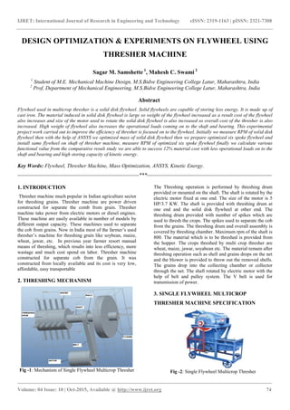 IJRET: International Journal of Research in Engineering and Technology eISSN: 2319-1163 | pISSN: 2321-7308
_______________________________________________________________________________________
Volume: 04 Issue: 10 | Oct-2015, Available @ http://www.ijret.org 74
DESIGN OPTIMIZATION & EXPERIMENTS ON FLYWHEEL USING
THRESHER MACHINE
Sagar M. Samshette 1
, Mahesh C. Swami 2
1
Student of M.E. Mechanical Machine Design, M.S.Bidve Engineering College Latur, Maharashtra, India
2
Prof, Department of Mechanical Engineering, M.S.Bidve Engineering College Latur, Maharashtra, India
Abstract
Flywheel used in multicrop thresher is a solid disk flywheel. Solid flywheels are capable of storing less energy. It is made up of
cast iron. The material induced in solid disk flywheel is large so weight of the flywheel increased as a result cost of the flywheel
also increases and size of the motor used to rotate the solid disk flywheel is also increased so overall cost of the thresher is also
increased. High weight of flywheel also increases the operational loads coming on to the shaft and bearing. This experimental
project work carried out to improve the efficiency of thresher is focused on to the flywheel. Initially we measure RPM of solid disk
flywheel then with the help of ANSYS we optimized mass of solid disk flywheel then we prepare optimized six spoke flywheel and
install same flywheel on shaft of thresher machine, measure RPM of optimized six spoke flywheel finally we calculate various
functional value from the comparative result study we are able to success 12% material cost with less operational loads on to the
shaft and bearing and high storing capacity of kinetic energy.
Key Words: Flywheel, Thresher Machine, Mass Optimization, ANSYS, Kinetic Energy.
--------------------------------------------------------------------***----------------------------------------------------------------------
1. INTRODUCTION
Thresher machine much popular in Indian agriculture sector
for threshing grains. Thresher machine are power driven
constructed for separate the comb from grain. Thresher
machine take power from electric motors or diesel engines.
These machine are easily available in number of models by
different output capacity. These machines used to separate
the cob from grains. Now in India most of the farmer’s used
thresher’s machine for threshing grain like soybean, maize,
wheat, jawar, etc. In previous year farmer resort manual
means of threshing, which results into less efficiency, more
wastage and much cost spend on labor. Thresher machine
constructed for separate cob from the grain. It was
constructed from locally available and its cost is very low,
affordable, easy transportable
2. THRESHING MECHANISM
Fig -1: Mechanism of Single Flywheel Multicrop Thresher
The Threshing operation is performed by threshing drum
provided or mounted on the shaft. The shaft is rotated by the
electric motor fixed at one end. The size of the motor is 5
HP/3.7 KW. The shaft is provided with threshing drum at
one end and the solid disk flywheel at other end. The
threshing drum provided with number of spikes which are
used to thresh the crops. The spikes used to separate the cob
from the grains. The threshing drum and overall assembly is
covered by threshing chamber. Maximum rpm of the shaft is
800. The material which is to be threshed is provided from
the hopper. The crops threshed by multi crop thresher are
wheat, maize, jawar, soyabean etc. The material remain after
threshing operation such as shell and grains drops on the net
and the blower is provided to throw out the removed shells.
The grains drop into the collecting chamber or collector
through the net. The shaft rotated by electric motor with the
help of belt and pulley system. The V belt is used for
transmission of power.
3. SINGLE FLYWHEEL MULTICROP
THRESHER MACHINE SPECIFICATION
Fig -2: Single Flywheel Multicrop Thresher
 