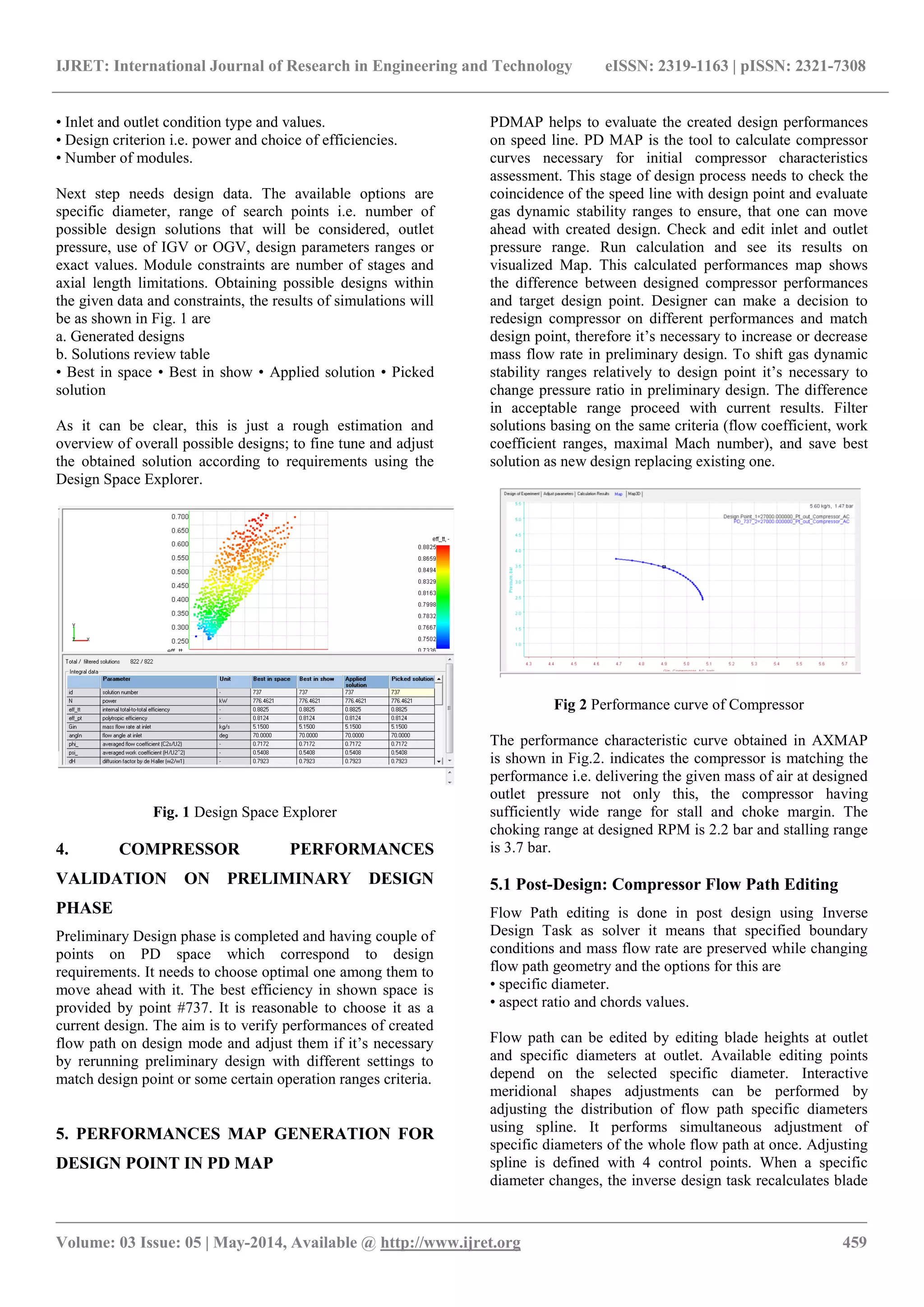 IJRET: International Journal of Research in Engineering and Technology eISSN: 2319-1163 | pISSN: 2321-7308
_______________________________________________________________________________________________
Volume: 03 Issue: 05 | May-2014, Available @ http://www.ijret.org 459
• Inlet and outlet condition type and values.
• Design criterion i.e. power and choice of efficiencies.
• Number of modules.
Next step needs design data. The available options are
specific diameter, range of search points i.e. number of
possible design solutions that will be considered, outlet
pressure, use of IGV or OGV, design parameters ranges or
exact values. Module constraints are number of stages and
axial length limitations. Obtaining possible designs within
the given data and constraints, the results of simulations will
be as shown in Fig. 1 are
a. Generated designs
b. Solutions review table
• Best in space • Best in show • Applied solution • Picked
solution
As it can be clear, this is just a rough estimation and
overview of overall possible designs; to fine tune and adjust
the obtained solution according to requirements using the
Design Space Explorer.
Fig. 1 Design Space Explorer
4. COMPRESSOR PERFORMANCES
VALIDATION ON PRELIMINARY DESIGN
PHASE
Preliminary Design phase is completed and having couple of
points on PD space which correspond to design
requirements. It needs to choose optimal one among them to
move ahead with it. The best efficiency in shown space is
provided by point #737. It is reasonable to choose it as a
current design. The aim is to verify performances of created
flow path on design mode and adjust them if it’s necessary
by rerunning preliminary design with different settings to
match design point or some certain operation ranges criteria.
5. PERFORMANCES MAP GENERATION FOR
DESIGN POINT IN PD MAP
PDMAP helps to evaluate the created design performances
on speed line. PD MAP is the tool to calculate compressor
curves necessary for initial compressor characteristics
assessment. This stage of design process needs to check the
coincidence of the speed line with design point and evaluate
gas dynamic stability ranges to ensure, that one can move
ahead with created design. Check and edit inlet and outlet
pressure range. Run calculation and see its results on
visualized Map. This calculated performances map shows
the difference between designed compressor performances
and target design point. Designer can make a decision to
redesign compressor on different performances and match
design point, therefore it’s necessary to increase or decrease
mass flow rate in preliminary design. To shift gas dynamic
stability ranges relatively to design point it’s necessary to
change pressure ratio in preliminary design. The difference
in acceptable range proceed with current results. Filter
solutions basing on the same criteria (flow coefficient, work
coefficient ranges, maximal Mach number), and save best
solution as new design replacing existing one.
Fig 2 Performance curve of Compressor
The performance characteristic curve obtained in AXMAP
is shown in Fig.2. indicates the compressor is matching the
performance i.e. delivering the given mass of air at designed
outlet pressure not only this, the compressor having
sufficiently wide range for stall and choke margin. The
choking range at designed RPM is 2.2 bar and stalling range
is 3.7 bar.
5.1 Post-Design: Compressor Flow Path Editing
Flow Path editing is done in post design using Inverse
Design Task as solver it means that specified boundary
conditions and mass flow rate are preserved while changing
flow path geometry and the options for this are
• specific diameter.
• aspect ratio and chords values.
Flow path can be edited by editing blade heights at outlet
and specific diameters at outlet. Available editing points
depend on the selected specific diameter. Interactive
meridional shapes adjustments can be performed by
adjusting the distribution of flow path specific diameters
using spline. It performs simultaneous adjustment of
specific diameters of the whole flow path at once. Adjusting
spline is defined with 4 control points. When a specific
diameter changes, the inverse design task recalculates blade
 