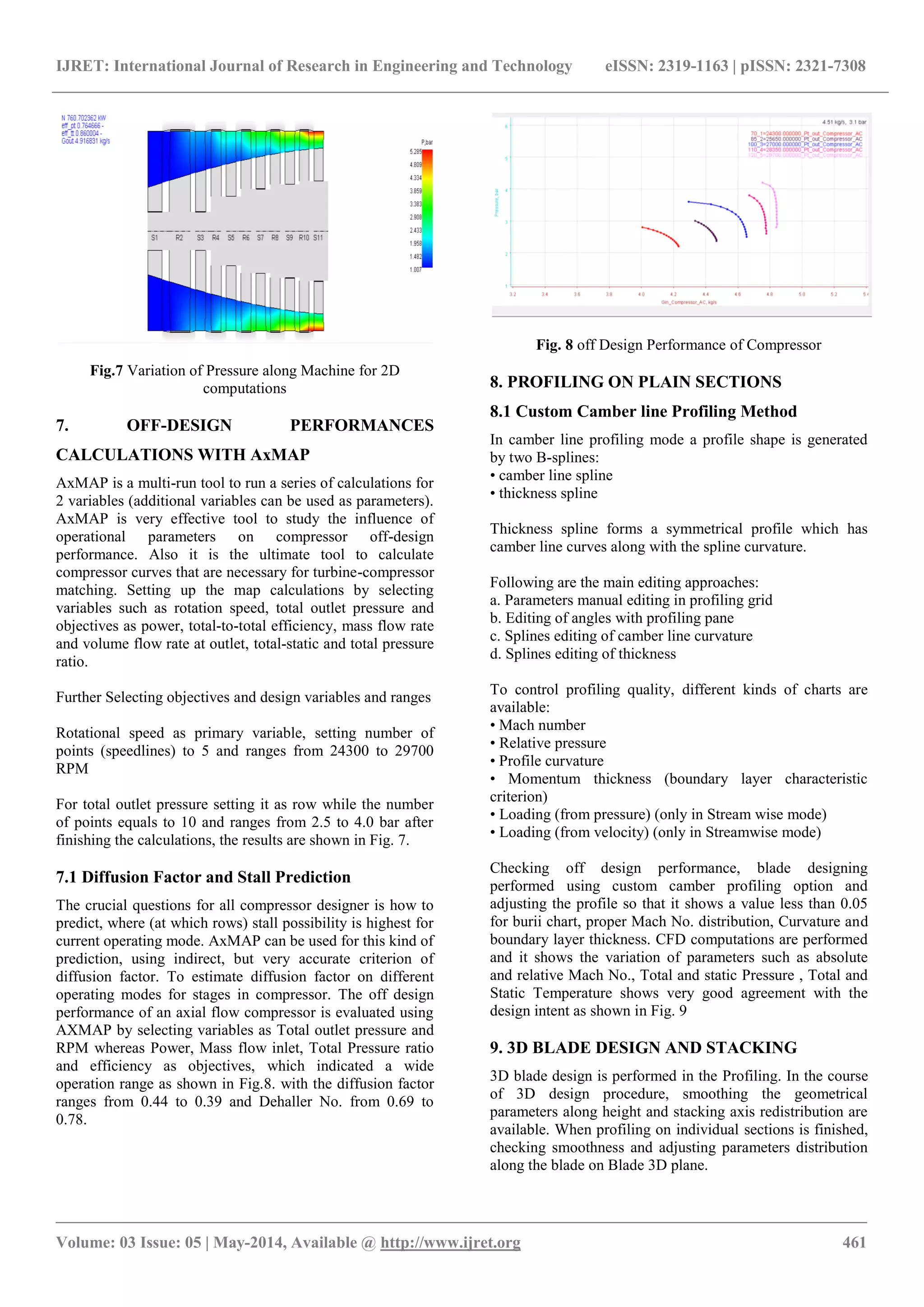 IJRET: International Journal of Research in Engineering and Technology eISSN: 2319-1163 | pISSN: 2321-7308
_______________________________________________________________________________________________
Volume: 03 Issue: 05 | May-2014, Available @ http://www.ijret.org 461
Fig.7 Variation of Pressure along Machine for 2D
computations
7. OFF-DESIGN PERFORMANCES
CALCULATIONS WITH AxMAP
AxMAP is a multi-run tool to run a series of calculations for
2 variables (additional variables can be used as parameters).
AxMAP is very effective tool to study the influence of
operational parameters on compressor off-design
performance. Also it is the ultimate tool to calculate
compressor curves that are necessary for turbine-compressor
matching. Setting up the map calculations by selecting
variables such as rotation speed, total outlet pressure and
objectives as power, total-to-total efficiency, mass flow rate
and volume flow rate at outlet, total-static and total pressure
ratio.
Further Selecting objectives and design variables and ranges
Rotational speed as primary variable, setting number of
points (speedlines) to 5 and ranges from 24300 to 29700
RPM
For total outlet pressure setting it as row while the number
of points equals to 10 and ranges from 2.5 to 4.0 bar after
finishing the calculations, the results are shown in Fig. 7.
7.1 Diffusion Factor and Stall Prediction
The crucial questions for all compressor designer is how to
predict, where (at which rows) stall possibility is highest for
current operating mode. AxMAP can be used for this kind of
prediction, using indirect, but very accurate criterion of
diffusion factor. To estimate diffusion factor on different
operating modes for stages in compressor. The off design
performance of an axial flow compressor is evaluated using
AXMAP by selecting variables as Total outlet pressure and
RPM whereas Power, Mass flow inlet, Total Pressure ratio
and efficiency as objectives, which indicated a wide
operation range as shown in Fig.8. with the diffusion factor
ranges from 0.44 to 0.39 and Dehaller No. from 0.69 to
0.78.
Fig. 8 off Design Performance of Compressor
8. PROFILING ON PLAIN SECTIONS
8.1 Custom Camber line Profiling Method
In camber line profiling mode a profile shape is generated
by two B-splines:
• camber line spline
• thickness spline
Thickness spline forms a symmetrical profile which has
camber line curves along with the spline curvature.
Following are the main editing approaches:
a. Parameters manual editing in profiling grid
b. Editing of angles with profiling pane
c. Splines editing of camber line curvature
d. Splines editing of thickness
To control profiling quality, different kinds of charts are
available:
• Mach number
• Relative pressure
• Profile curvature
• Momentum thickness (boundary layer characteristic
criterion)
• Loading (from pressure) (only in Stream wise mode)
• Loading (from velocity) (only in Streamwise mode)
Checking off design performance, blade designing
performed using custom camber profiling option and
adjusting the profile so that it shows a value less than 0.05
for burii chart, proper Mach No. distribution, Curvature and
boundary layer thickness. CFD computations are performed
and it shows the variation of parameters such as absolute
and relative Mach No., Total and static Pressure , Total and
Static Temperature shows very good agreement with the
design intent as shown in Fig. 9
9. 3D BLADE DESIGN AND STACKING
3D blade design is performed in the Profiling. In the course
of 3D design procedure, smoothing the geometrical
parameters along height and stacking axis redistribution are
available. When profiling on individual sections is finished,
checking smoothness and adjusting parameters distribution
along the blade on Blade 3D plane.
 
