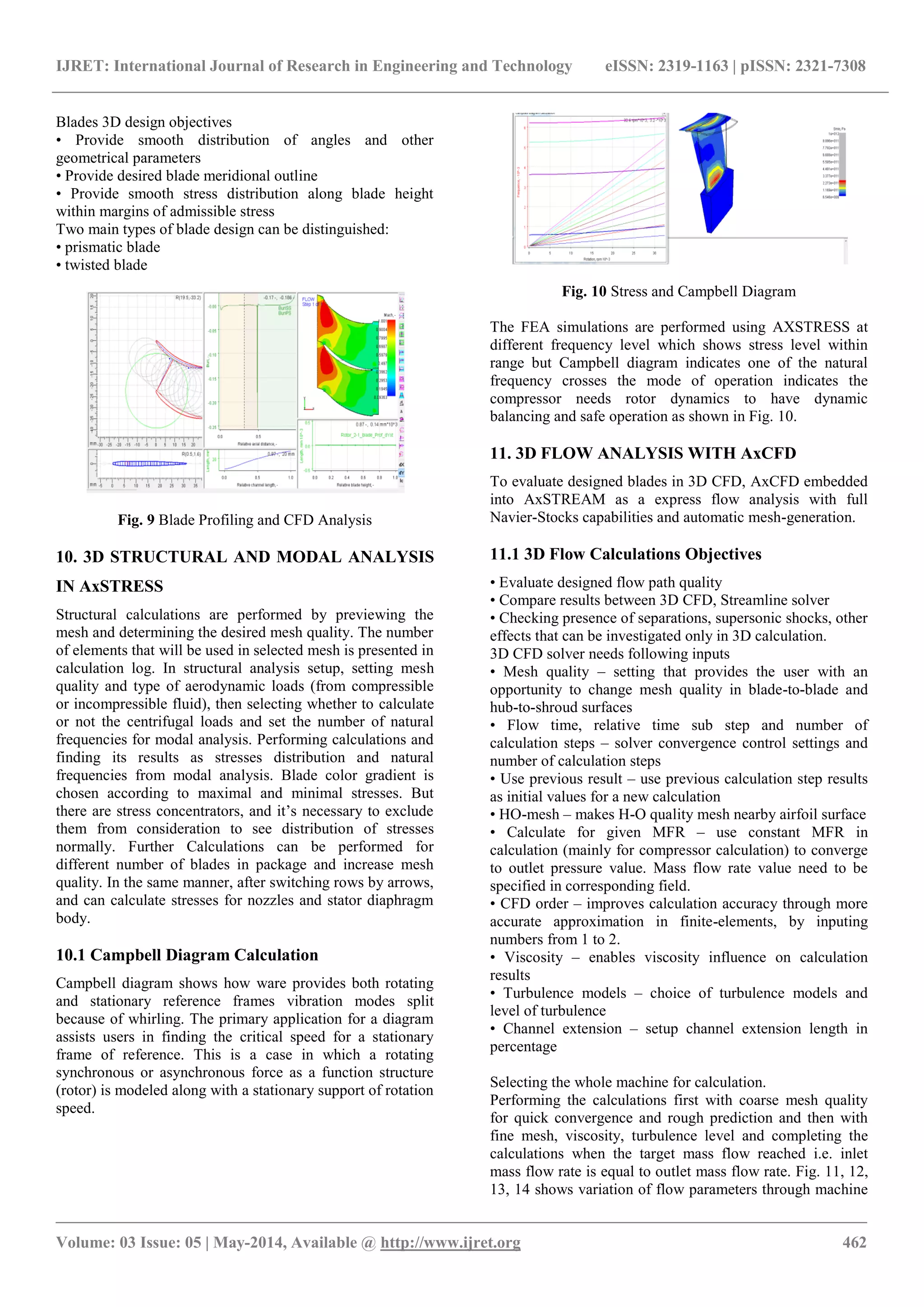 IJRET: International Journal of Research in Engineering and Technology eISSN: 2319-1163 | pISSN: 2321-7308
_______________________________________________________________________________________________
Volume: 03 Issue: 05 | May-2014, Available @ http://www.ijret.org 462
Blades 3D design objectives
• Provide smooth distribution of angles and other
geometrical parameters
• Provide desired blade meridional outline
• Provide smooth stress distribution along blade height
within margins of admissible stress
Two main types of blade design can be distinguished:
• prismatic blade
• twisted blade
Fig. 9 Blade Profiling and CFD Analysis
10. 3D STRUCTURAL AND MODAL ANALYSIS
IN AxSTRESS
Structural calculations are performed by previewing the
mesh and determining the desired mesh quality. The number
of elements that will be used in selected mesh is presented in
calculation log. In structural analysis setup, setting mesh
quality and type of aerodynamic loads (from compressible
or incompressible fluid), then selecting whether to calculate
or not the centrifugal loads and set the number of natural
frequencies for modal analysis. Performing calculations and
finding its results as stresses distribution and natural
frequencies from modal analysis. Blade color gradient is
chosen according to maximal and minimal stresses. But
there are stress concentrators, and it’s necessary to exclude
them from consideration to see distribution of stresses
normally. Further Calculations can be performed for
different number of blades in package and increase mesh
quality. In the same manner, after switching rows by arrows,
and can calculate stresses for nozzles and stator diaphragm
body.
10.1 Campbell Diagram Calculation
Campbell diagram shows how ware provides both rotating
and stationary reference frames vibration modes split
because of whirling. The primary application for a diagram
assists users in finding the critical speed for a stationary
frame of reference. This is a case in which a rotating
synchronous or asynchronous force as a function structure
(rotor) is modeled along with a stationary support of rotation
speed.
Fig. 10 Stress and Campbell Diagram
The FEA simulations are performed using AXSTRESS at
different frequency level which shows stress level within
range but Campbell diagram indicates one of the natural
frequency crosses the mode of operation indicates the
compressor needs rotor dynamics to have dynamic
balancing and safe operation as shown in Fig. 10.
11. 3D FLOW ANALYSIS WITH AxCFD
To evaluate designed blades in 3D CFD, AxCFD embedded
into AxSTREAM as a express flow analysis with full
Navier-Stocks capabilities and automatic mesh-generation.
11.1 3D Flow Calculations Objectives
• Evaluate designed flow path quality
• Compare results between 3D CFD, Streamline solver
• Checking presence of separations, supersonic shocks, other
effects that can be investigated only in 3D calculation.
3D CFD solver needs following inputs
• Mesh quality – setting that provides the user with an
opportunity to change mesh quality in blade-to-blade and
hub-to-shroud surfaces
• Flow time, relative time sub step and number of
calculation steps – solver convergence control settings and
number of calculation steps
• Use previous result – use previous calculation step results
as initial values for a new calculation
• HO-mesh – makes H-O quality mesh nearby airfoil surface
• Calculate for given MFR – use constant MFR in
calculation (mainly for compressor calculation) to converge
to outlet pressure value. Mass flow rate value need to be
specified in corresponding field.
• CFD order – improves calculation accuracy through more
accurate approximation in finite-elements, by inputing
numbers from 1 to 2.
• Viscosity – enables viscosity influence on calculation
results
• Turbulence models – choice of turbulence models and
level of turbulence
• Channel extension – setup channel extension length in
percentage
Selecting the whole machine for calculation.
Performing the calculations first with coarse mesh quality
for quick convergence and rough prediction and then with
fine mesh, viscosity, turbulence level and completing the
calculations when the target mass flow reached i.e. inlet
mass flow rate is equal to outlet mass flow rate. Fig. 11, 12,
13, 14 shows variation of flow parameters through machine
 
