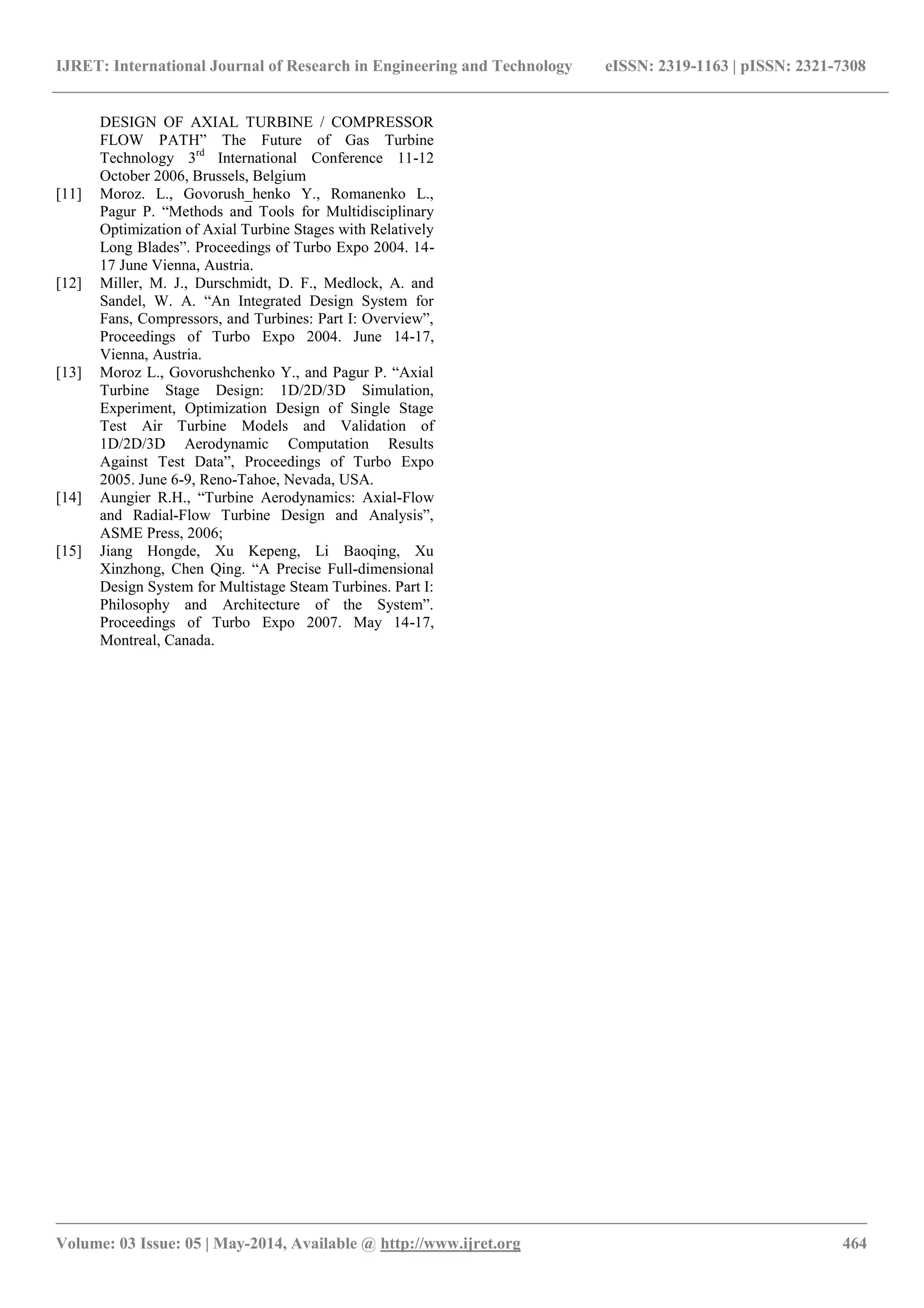 IJRET: International Journal of Research in Engineering and Technology eISSN: 2319-1163 | pISSN: 2321-7308
_______________________________________________________________________________________________
Volume: 03 Issue: 05 | May-2014, Available @ http://www.ijret.org 464
DESIGN OF AXIAL TURBINE / COMPRESSOR
FLOW PATH” The Future of Gas Turbine
Technology 3rd
International Conference 11-12
October 2006, Brussels, Belgium
[11] Moroz. L., Govorush_henko Y., Romanenko L.,
Pagur P. “Methods and Tools for Multidisciplinary
Optimization of Axial Turbine Stages with Relatively
Long Blades”. Proceedings of Turbo Expo 2004. 14-
17 June Vienna, Austria.
[12] Miller, M. J., Durschmidt, D. F., Medlock, A. and
Sandel, W. A. “An Integrated Design System for
Fans, Compressors, and Turbines: Part I: Overview”,
Proceedings of Turbo Expo 2004. June 14-17,
Vienna, Austria.
[13] Moroz L., Govorushchenko Y., and Pagur P. “Axial
Turbine Stage Design: 1D/2D/3D Simulation,
Experiment, Optimization Design of Single Stage
Test Air Turbine Models and Validation of
1D/2D/3D Aerodynamic Computation Results
Against Test Data”, Proceedings of Turbo Expo
2005. June 6-9, Reno-Tahoe, Nevada, USA.
[14] Aungier R.H., “Turbine Aerodynamics: Axial-Flow
and Radial-Flow Turbine Design and Analysis”,
ASME Press, 2006;
[15] Jiang Hongde, Xu Kepeng, Li Baoqing, Xu
Xinzhong, Chen Qing. “A Precise Full-dimensional
Design System for Multistage Steam Turbines. Part I:
Philosophy and Architecture of the System”.
Proceedings of Turbo Expo 2007. May 14-17,
Montreal, Canada.
 