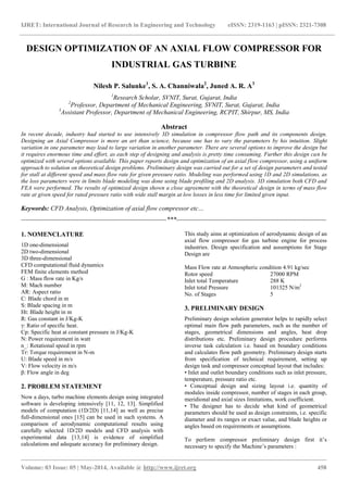 IJRET: International Journal of Research in Engineering and Technology eISSN: 2319-1163 | pISSN: 2321-7308
_______________________________________________________________________________________________
Volume: 03 Issue: 05 | May-2014, Available @ http://www.ijret.org 458
DESIGN OPTIMIZATION OF AN AXIAL FLOW COMPRESSOR FOR
INDUSTRIAL GAS TURBINE
Nilesh P. Salunke1
, S. A. Channiwala2
, Juned A. R. A3
1
Research Scholar, SVNIT, Surat, Gujarat, India
2
Professor, Department of Mechanical Engineering, SVNIT, Surat, Gujarat, India
3
Assistant Professor, Department of Mechanical Engineering, RCPIT, Shirpur, MS, India
Abstract
In recent decade, industry had started to use intensively 3D simulation in compressor flow path and its components design.
Designing an Axial Compressor is more an art than science, because one has to vary the parameters by his intuition. Slight
variation in one parameter may lead to large variation in another parameter. There are several options to improve the design but
it requires enormous time and effort, as each step of designing and analysis is pretty time consuming. Further this design can be
optimized with several options available. This paper reports design and optimization of an axial flow compressor, using a uniform
approach to solution on theoretical design problems. Preliminary design was carried out for a set of design parameters and tested
for stall at different speed and mass flow rate for given pressure ratio. Modeling was performed using 1D and 2D simulations, as
the loss parameters were in limits blade modeling was done using blade profiling and 2D analysis. 3D simulation both CFD and
FEA were performed. The results of optimized design shown a close agreement with the theoretical design in terms of mass flow
rate at given speed for rated pressure ratio with wide stall margin at low losses in less time for limited given input.
Keywords: CFD Analysis, Optimization of axial flow compressor etc…
--------------------------------------------------------------------***----------------------------------------------------------------------
1. NOMENCLATURE
1D one-dimensional
2D two-dimensional
3D three-dimensional
CFD computational fluid dynamics
FEM finite elements method
G : Mass flow rate in Kg/s
M: Mach number
AR: Aspect ratio
C: Blade chord in m
S: Blade spacing in m
Ht: Blade height in m
R: Gas constant in J/Kg-K
γ: Ratio of specific heat.
Cp: Specific heat at constant pressure in J/Kg-K
N: Power requirement in watt
n_: Rotational speed in rpm
Tr: Torque requirement in N-m
U: Blade speed in m/s
V: Flow velocity in m/s
β: Flow angle in deg
2. PROBLEM STATEMENT
Now a days, turbo machine elements design using integrated
software is developing intensively [11, 12, 13]. Simplified
models of computation (1D/2D) [11,14] as well as precise
full-dimensional ones [15] can be used in such systems. A
comparison of aerodynamic computational results using
carefully selected 1D/2D models and CFD analysis with
experimental data [13,14] is evidence of simplified
calculations and adequate accuracy for preliminary design.
This study aims at optimization of aerodynamic design of an
axial flow compressor for gas turbine engine for process
industries. Design specification and assumptions for Stage
Design are
Mass Flow rate at Atmospheric condition 4.91 kg/sec
Rotor speed 27000 RPM
Inlet total Temperature 288 K
Inlet total Pressure 101325 N/m2
No. of Stages 5
3. PRELIMINARY DESIGN
Preliminary design solution generator helps to rapidly select
optimal main flow path parameters, such as the number of
stages, geometrical dimensions and angles, heat drop
distributions etc. Preliminary design procedure performs
inverse task calculation i.e. based on boundary conditions
and calculates flow path geometry. Preliminary design starts
from specification of technical requirement, setting up
design task and compressor conceptual layout that includes:
• Inlet and outlet boundary conditions such as inlet pressure,
temperature, pressure ratio etc.
• Conceptual design and sizing layout i.e. quantity of
modules inside compressor, number of stages in each group,
meridional and axial sizes limitations, work coefficient.
• The designer has to decide what kind of geometrical
parameters should be used as design constraints, i.e. specific
diameter and its ranges or exact value, and blade heights or
angles based on requirements or assumptions.
To perform compressor preliminary design first it’s
necessary to specify the Machine’s parameters :
 