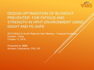 DESIGN OPTIMIZATION OF BLOWOUT
PREVENTER FOR FATIGUE AND
STRENGTH IN HPHT ENVIRONMENT USING
ISIGHT AND FE-SAFE
2016 SIMULIA South Regional User Meeting – Dassault Systèmes
Houston, Texas
October 13, 2016
Presented by VIAS
Arindam Chakraborty, PhD, PE
 