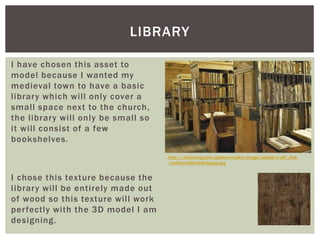 I have chosen this asset to
model because I wanted my
medieval town to have a basic
library which will only cover a
small space next to the church,
the library will only be small so
it will consist of a few
bookshelves.
I chose this texture because the
library will be entirely made out
of wood so this texture will work
perfectly with the 3D model I am
designing.
LIBRARY
http://i.kinja-img.com/gawker-media/image/upload/s--plT_zfoI--
/anfleam2l0mh8yikqejw.jpg
 