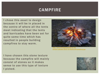 I chose this asset to design
because it will be in placed in
the centre of where all the tents
meet indicating that the tents
and barricades have been set for
quite some time which has
resulted in people building
campfires to stay warm.
I have chosen this stone texture
because the campfire will mainly
consist of stones so it makes
sense to use this type of texture
I picked.
CAMPFIRE
http://www.travelgatesweden.se/wp-
content/uploads/2013/10/Bushcraft-Campfire1.jpg
 