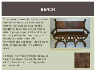 The asset I have chosen to create
the bench because I will place
this in the garden area of the
medieval town indicating this is
where people could sit and relax
in the gardens but not many will
be placed within the 3D
environment because I don’t want
it to overpopulate the garden
area.
I chose this wood texture because
I want to cover the whole model
of the bench as it is fully made
out of wood.
BENCH
http://www.mmarkley.com/4130-bench-resized.jpg
 