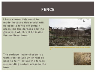 I have chosen this asset to
model because this model will
be used to fence off certain
areas like the gardens and the
graveyard which will be inside
the medieval town.
The surface I have chosen is a
worn iron texture which will be
used to fully texture the fences
surrounding certain areas in the
town.
FENCE
https://hududborders.files.wordpress.com/2012/05/img_11102.j
pg
 