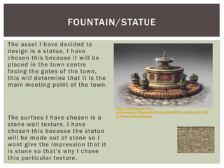 The asset I have decided to
design is a statue, I have
chosen this because it will be
placed in the town centre
facing the gates of the town,
this will determine that it is the
main meeting point of the town.
The surface I have chosen is a
stone wall texture, I have
chosen this because the statue
will be made out of stone so I
wont give the impression that it
is stone so that’s why I chose
this particular texture.
FOUNTAIN/STATUE
http://1.bp.blogspot.com/-
a67qmafolpE/TZKoNu4So9I/AAAAAAAABQ8/hzyOdE8JJw0/s160
0/Petera%2Bfountain.jpg
 