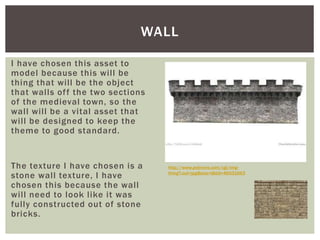 I have chosen this asset to
model because this will be
thing that will be the object
that walls off the two sections
of the medieval town, so the
wall will be a vital asset that
will be designed to keep the
theme to good standard.
The texture I have chosen is a
stone wall texture, I have
chosen this because the wall
will need to look like it was
fully constructed out of stone
bricks.
WALL
http://www.polyvore.com/cgi/img-
thing?.out=jpg&size=l&tid=46031663
 