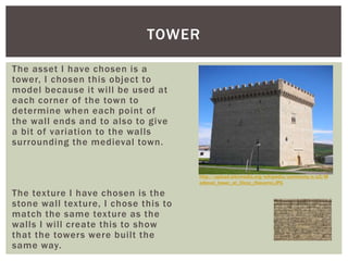 The asset I have chosen is a
tower, I chosen this object to
model because it will be used at
each corner of the town to
determine when each point of
the wall ends and to also to give
a bit of variation to the walls
surrounding the medieval town.
The texture I have chosen is the
stone wall texture, I chose this to
match the same texture as the
walls I will create this to show
that the towers were built the
same way.
TOWER
http://upload.wikimedia.org/wikipedia/commons/e/e2/M
edieval_tower_at_Olcoz_(Navarra).JPG
 