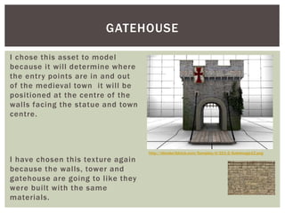 I chose this asset to model
because it will determine where
the entry points are in and out
of the medieval town it will be
positioned at the centre of the
walls facing the statue and town
centre.
I have chosen this texture again
because the walls, tower and
gatehouse are going to like they
were built with the same
materials.
GATEHOUSE
http://blender3dclub.com/Samples/d/221-2/SaleImage12.png
 