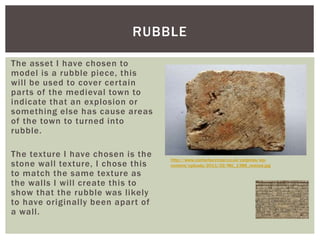 The asset I have chosen to
model is a rubble piece, this
will be used to cover certain
parts of the medieval town to
indicate that an explosion or
something else has cause areas
of the town to turned into
rubble.
The texture I have chosen is the
stone wall texture, I chose this
to match the same texture as
the walls I will create this to
show that the rubble was likely
to have originally been apart of
a wall.
RUBBLE
http://www.canterburytrust.co.uk/catpress/wp-
content/uploads/2011/02/MG_1388_resized.jpg
 