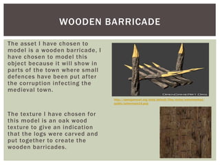 The asset I have chosen to
model is a wooden barricade, I
have chosen to model this
object because it will show in
parts of the town where small
defences have been put after
the corruption infecting the
medieval town.
The texture I have chosen for
this model is an oak wood
texture to give an indication
that the logs were carved and
put together to create the
wooden barricades.
WOODEN BARRICADE
http://opengameart.org/sites/default/files/styles/watermarked/
public/schermata14.png
 