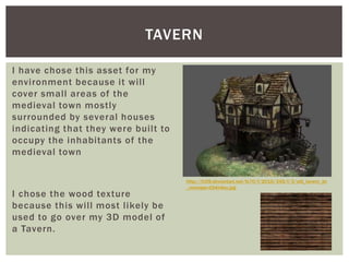 I have chose this asset for my
environment because it will
cover small areas of the
medieval town mostly
surrounded by several houses
indicating that they were built to
occupy the inhabitants of the
medieval town
I chose the wood texture
because this will most likely be
used to go over my 3D model of
a Tavern.
TAVERN
http://fc09.deviantart.net/fs70/f/2010/345/f/3/old_tavern_by
_roomper-d34n4ey.jpg
 