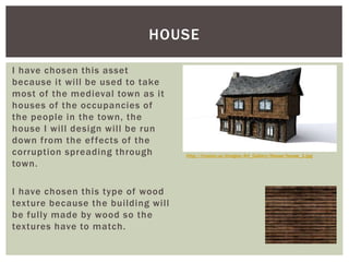 I have chosen this asset
because it will be used to take
most of the medieval town as it
houses of the occupancies of
the people in the town, the
house I will design will be run
down from the effects of the
corruption spreading through
town.
I have chosen this type of wood
texture because the building will
be fully made by wood so the
textures have to match.
HOUSE
http://trystan.us/images/Art_Gallery/House/house_1.jpg
 