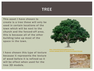 This asset I have chosen to
create is a tree these will only be
used in certain locations of the
town which will be next to the
church and the fenced-off area,
this is because all of the other
building take up most of the
space in the town.
I have chosen this type of texture
because it represents the texture
of wood before it is refined so it
will be effect when used for the
tree 3D models.
TREE
http://www.bristol-tree-surgeon.co.uk/wp-
content/uploads/2013/07/bristol-tree-surgeon-two.png
 
