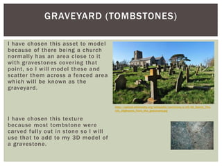 I have chosen this asset to model
because of there being a church
normally has an area close to it
with gravestones covering that
point, so I will model these and
scatter them across a fenced area
which will be known as the
graveyard.
I have chosen this texture
because most tombstone were
carved fully out in stone so I will
use that to add to my 3D model of
a gravestone.
GRAVEYARD (TOMBSTONES)
http://upload.wikimedia.org/wikipedia/commons/e/e5/All_Saints_Chu
rch,_Highweek_from_the_graveyard.jpg
 