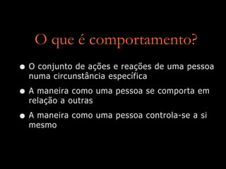 O que é comportamento?
• O conjunto de ações e reações de uma pessoa
numa circunstância específica
• A maneira como uma pessoa se comporta em
relação a outras
• A maneira como uma pessoa controla-se a si
mesmo
 
