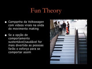 Fun Theory
• Campanha da Volkswagen
com vídeos virais na onda
do movimento making
• Se a opção de
comportamento
sustentável/saudável for
mais divertida as pessoas
farão o esforço para se
comportar assim
 