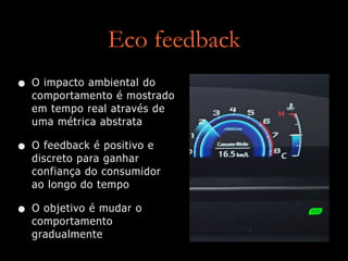 Eco feedback
• O impacto ambiental do
comportamento é mostrado
em tempo real através de
uma métrica abstrata
• O feedback é positivo e
discreto para ganhar
confiança do consumidor
ao longo do tempo
• O objetivo é mudar o
comportamento
gradualmente
 