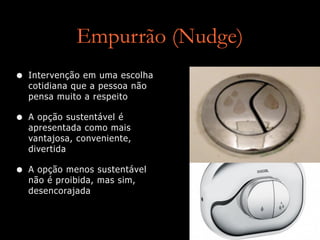 Empurrão (Nudge)
• Intervenção em uma escolha
cotidiana que a pessoa não
pensa muito a respeito
• A opção sustentável é
apresentada como mais
vantajosa, conveniente,
divertida
• A opção menos sustentável
não é proibida, mas sim,
desencorajada
 