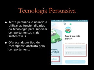 Tecnologia Persuasiva
• Tenta persuadir o usuário a
utilizar as funcionalidades
da tecnologia para suportar
comportamentos mais
sustentáveis
• Oferece algum tipo de
recompensa abstrata pelo
comportamento
 
