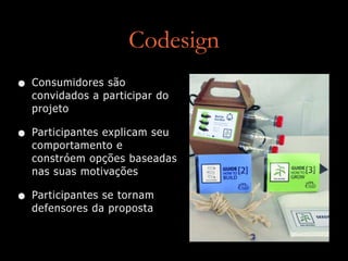 Codesign
• Consumidores são
convidados a participar do
projeto
• Participantes explicam seu
comportamento e
constróem opções baseadas
nas suas motivações
• Participantes se tornam
defensores da proposta
 