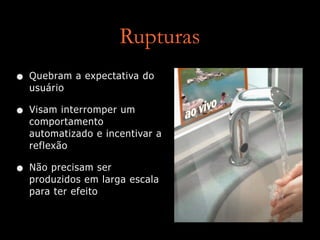 Rupturas
• Quebram a expectativa do
usuário
• Visam interromper um
comportamento
automatizado e incentivar a
reflexão
• Não precisam ser
produzidos em larga escala
para ter efeito
 