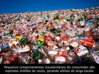 Pequenos comportamentos insustentáveis do consumidor são
repetidos milhões de vezes, gerando efeitos de larga escala.
 