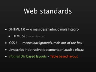 Web standards

•   XHTML 1.0 — o mais desa ador, o mais íntegro

    •   HTML 5? (modernizr.com)

•   CSS 3 — menos backgrounds, mais out-of-the-box

•   Javascript inobtrusivo (document.onLoad) e e caz

•   Floated Div based layouts ≠ Table based layout
 