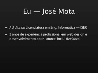 Eu — José Mota

•   A 3 dias da Licenciatura em Eng. Informática — ISEP.

•   3 anos de experiência pro ssional em web design e
    desenvolvimento open-source. Inclui freelance.
 