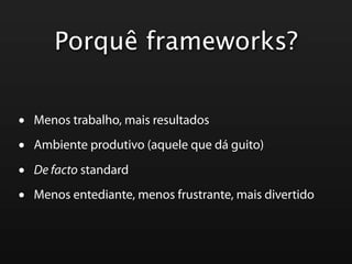 Porquê frameworks?


•   Menos trabalho, mais resultados

•   Ambiente produtivo (aquele que dá guito)

•   De facto standard

•   Menos entediante, menos frustrante, mais divertido
 