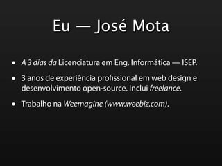 Eu — José Mota

•   A 3 dias da Licenciatura em Eng. Informática — ISEP.

•   3 anos de experiência pro ssional em web design e
    desenvolvimento open-source. Inclui freelance.

•   Trabalho na Weemagine (www.weebiz.com).
 