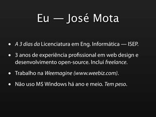 Eu — José Mota

•   A 3 dias da Licenciatura em Eng. Informática — ISEP.

•   3 anos de experiência pro ssional em web design e
    desenvolvimento open-source. Inclui freelance.

•   Trabalho na Weemagine (www.weebiz.com).

•   Não uso M$ Windows há ano e meio. Tem peso.
 