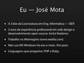 Eu — José Mota

•   A 3 dias da Licenciatura em Eng. Informática — ISEP.

•   3 anos de experiência pro ssional em web design e
    desenvolvimento open-source. Inclui freelance.

•   Trabalho na Weemagine (www.weebiz.com).

•   Não uso M$ Windows há ano e meio. Tem peso.

•   Linguagens que programo: PHP e Ruby.
 