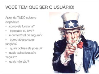 VOCÊ TEM QUE SER O USUÁRIO!

 
Aprenda TUDO sobre o
dispositivo
• como ele funciona?
• é pesado ou leve?
• é confortável de segurar?
• como acesso suas
funções?
• quais botões ele possui?
• quais aplicativos são
“legais”?
• quais não são?
 
