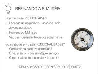 Quem é o seu PÚBLICO ALVO?
• Pessoas de negócios ou usuários finais
• Jovens ou idosos
• Homens ou Mulheres
• Vão usar diariamente ou ocasionalmente
Quais são as principais FUNCIONALIDADES?
• Consumir ou produzir conteúdo?   
• É necessário já possuir algum serviço?   
• O que realmente o usuário vai querer?
“DECLARAÇÃO DE DEFINIÇÃO DO PRODUTO”
	 	 REFINANDO A SUA IDÉIA
 