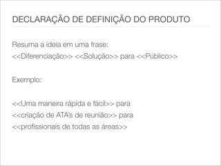 Resuma a ideia em uma frase:
<<Diferenciação>> <<Solução>> para <<Público>>
!
Exemplo:
!
<<Uma maneira rápida e fácil>> para
<<criação de ATA’s de reunião>> para
<<profissionais de todas as áreas>>
DECLARAÇÃO DE DEFINIÇÃO DO PRODUTO
 