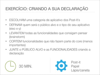 • ESCOLHAM uma categoria de aplicativo dos Post-It`s
• DEFINAM quem será o público alvo e o tipo do seu aplicativo
(eixo x-y)
• LEVANTEM todas as funcionalidades que consigam pensar
(brainstorm)
• CORTEM funcionalidades que não fazem parte do core (menos
importantes)
• JUNTE o PÚBLICO ALVO e as FUNCIONALIDADES criando a
declaração
EXERCÍCIO: CRIANDO A SUA DECLARAÇÃO
30 MIN.
Post-it
Papel
Lápis/caneta
 