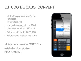 • Aplicativo para conversão de
unidades
• Preço: U$0.99
• Lançado em Agosto de 2009
• Unidades vendidas: 197,424
• Faturamento bruto: $195,450
• Faturamento liquido: $137,065
Muitos concorrentes GRÁTIS já
estabelecidos, porém
SEM DESIGN!
ESTUDO DE CASO: CONVERT
 