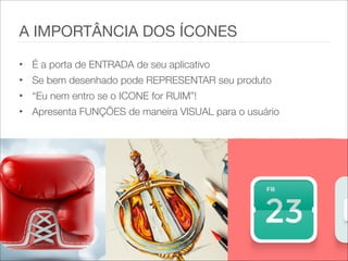 • É a porta de ENTRADA de seu aplicativo
• Se bem desenhado pode REPRESENTAR seu produto
• “Eu nem entro se o ICONE for RUIM”!
• Apresenta FUNÇÕES de maneira VISUAL para o usuário
A IMPORTÂNCIA DOS ÍCONES
 