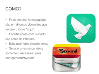 • Foco em uma forma padrão,
não em diversos elementos que
deixam o icone “sujo”.
• Escolha cores com cuidado,
use cores da interface.
• Evite usar fotos e muito texto.
• Se usar uma marca, deixe
somente o necessário para
dar representatividade.
COMO?
 