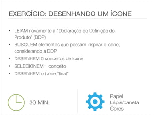 • LEIAM novamente a “Declaração de Definição do
Produto” (DDP)
• BUSQUEM elementos que possam inspirar o icone,
considerando a DDP
• DESENHEM 5 conceitos de icone
• SELECIONEM 1 conceito
• DESENHEM o icone “final”
EXERCÍCIO: DESENHANDO UM ÍCONE
30 MIN.
Papel
Lápis/caneta
Cores
 